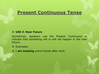 Present Continuous Tense
 USE 3: Near Future
Sometimes, speakers use the Present Continuous to
indicate that something will or will not happen in the near
future.
 Examples:
 I am meeting some friends after work.
 