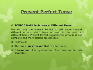 Present Perfect Tense
 TOPIC 5 Multiple Actions at Different Times
We also use the Present Perfect to talk about several
different actions which have occurred in the past at
different times. Present Perfect suggests the process is not
complete and more actions are possible.
 Examples:
 The army has attacked that city five times.
 I have had four quizzes and five tests so far this
semester.
 