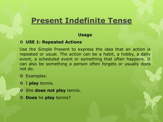Present Indefinite Tense
Usage
 USE 1: Repeated Actions
Use the Simple Present to express the idea that an action is
repeated or usual. The action can be a habit, a hobby, a daily
event, a scheduled event or something that often happens. It
can also be something a person often forgets or usually does
not do.
 Examples:
 I play tennis.
 She does not play tennis.
 Does he play tennis?
 