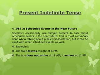 Present Indefinite Tense
 USE 3: Scheduled Events in the Near Future
Speakers occasionally use Simple Present to talk about
scheduled events in the near future. This is most commonly
done when talking about public transportation, but it can be
used with other scheduled events as well.
 Examples:
 The train leaves tonight at 6 PM.
 The bus does not arrive at 11 AM, it arrives at 11 PM.
 