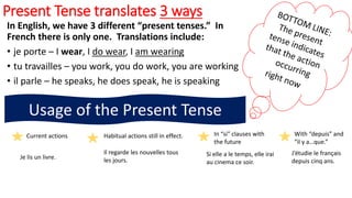 Present Tense translates 3 ways
In English, we have 3 different “present tenses.” In
French there is only one. Translations include:
• je porte – I wear, I do wear, I am wearing
• tu travailles – you work, you do work, you are working
• il parle – he speaks, he does speak, he is speaking
Usage of the Present Tense
Current actions Habitual actions still in effect. In “si” clauses with
the future
With “depuis” and
“il y a…que.”
Je lis un livre.
Il regarde les nouvelles tous
les jours.
Si elle a le temps, elle irai
au cinema ce soir.
J’étudie le français
depuis cinq ans.
 
