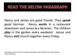 Nancy and James are good friends .They speak
good German . Nancy works in a restaurant
downtown and James is a librarian . The children
play in the garden every weekend . James and
Nancy visit church together every Friday.
NOTE:MAKE THE KID TO READ THE ABOVE PARAGRAPH THAT CONSISTES OF SIMPLE PRESENT
TENSE SENTENCES.
 