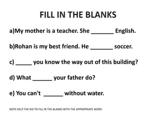 a)My mother is a teacher. She _______ English.
b)Rohan is my best friend. He _______ soccer.
c) _____ you know the way out of this building?
d) What ______ your father do?
e) You can't ______ without water.
NOTE:HELP THE KID TO FILL IN THE BLANKS WITH THE APPROPRIATE WORD
 
