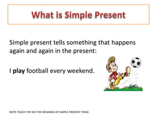 Simple present tells something that happens
again and again in the present:
I play football every weekend.
NOTE:TEACH THE KID THE MEANING OF SIMPLE PRESENT TENSE.
 