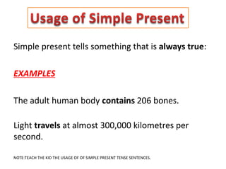Simple present tells something that is always true:
EXAMPLES
The adult human body contains 206 bones.
Light travels at almost 300,000 kilometres per
second.
NOTE:TEACH THE KID THE USAGE OF OF SIMPLE PRESENT TENSE SENTENCES.
 