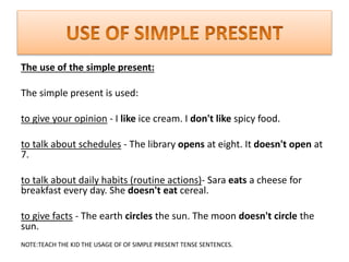 The use of the simple present:
The simple present is used:
to give your opinion - I like ice cream. I don't like spicy food.
to talk about schedules - The library opens at eight. It doesn't open at
7.
to talk about daily habits (routine actions)- Sara eats a cheese for
breakfast every day. She doesn't eat cereal.
to give facts - The earth circles the sun. The moon doesn't circle the
sun.
NOTE:TEACH THE KID THE USAGE OF OF SIMPLE PRESENT TENSE SENTENCES.
 