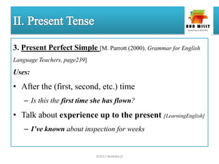 3. Present Perfect Simple [M. Parrott (2000). Grammar for English
Language Teachers, page239]
Uses:
• After the (first, second, etc.) time
– Is this the first time she has flown?
• Talk about experience up to the present [LearningEnglish]
– I’ve known about inspection for weeks
©2017 BUNWILLY
 