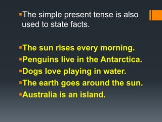 The simple present tense is also
used to state facts.
The sun rises every morning.
Penguins live in the Antarctica.
Dogs love playing in water.
The earth goes around the sun.
Australia is an island.
 