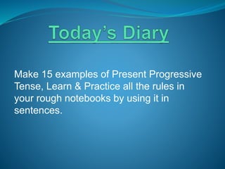 Make 15 examples of Present Progressive
Tense, Learn & Practice all the rules in
your rough notebooks by using it in
sentences.
 