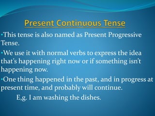 •This tense is also named as Present Progressive
Tense.
•We use it with normal verbs to express the idea
that’s happening right now or if something isn’t
happening now.
•One thing happened in the past, and in progress at
present time, and probably will continue.
E,g. I am washing the dishes.
 