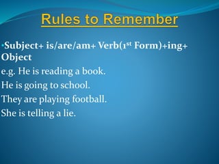 •Subject+ is/are/am+ Verb(1st Form)+ing+
Object
e.g. He is reading a book.
He is going to school.
They are playing football.
She is telling a lie.
 