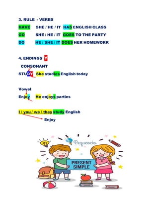 3. RULE - VERBS
HAVE SHE / HE / IT HAS ENGLISH CLASS
GO SHE / HE / IT GOES TO THE PARTY
DO HE / SHE / IT DOES HER HOMEWORK
4. ENDINGS Y
CONSONANT
STUDY She studies English today
Vowel
Enjoy He enjoys parties
I / you / we / they study English
Enjoy
 