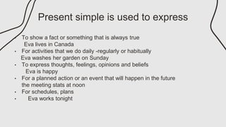 Present simple is used to express
• To show a fact or something that is always true
Eva lives in Canada
• For activities that we do daily -regularly or habitually
Eva washes her garden on Sunday
• To express thoughts, feelings, opinions and beliefs
Eva is happy
• For a planned action or an event that will happen in the future
the meeting stats at noon
• For schedules, plans
• Eva works tonight
 