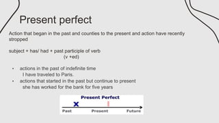 Present perfect
Action that began in the past and counties to the present and action have recently
stropped
subject + has/ had + past participle of verb
(v +ed)
• actions in the past of indefinite time
I have traveled to Paris.
• actions that started in the past but continue to present
she has worked for the bank for five years
 