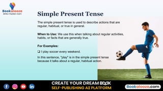 Simple Present Tense
The simple present tense is used to describe actions that are
regular, habitual, or true in general.
When to Use: We use this when talking about regular activities,
habits, or facts that are generally true.
For Examples:
 I play soccer every weekend.
In this sentence, "play" is in the simple present tense
because it talks about a regular, habitual action.
 