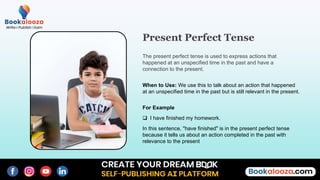 When to Use: We use this to talk about an action that happened
at an unspecified time in the past but is still relevant in the present.
Present Perfect Tense
The present perfect tense is used to express actions that
happened at an unspecified time in the past and have a
connection to the present.
For Example
 I have finished my homework.
In this sentence, "have finished" is in the present perfect tense
because it tells us about an action completed in the past with
relevance to the present
 