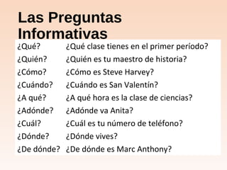 Las Preguntas
Informativas
¿Qué? ¿Qué clase tienes en el primer período?
¿Quién? ¿Quién es tu maestro de historia?
¿Cómo? ¿Cómo es Steve Harvey?
¿Cuándo? ¿Cuándo es San Valentín?
¿A qué? ¿A qué hora es la clase de ciencias?
¿Adónde? ¿Adónde va Anita?
¿Cuál? ¿Cuál es tu número de teléfono?
¿Dónde? ¿Dónde vives?
¿De dónde? ¿De dónde es Marc Anthony?
 