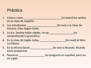 Práctica
1. Carlos y Juan _________________________(to learn) los verbos
en la clase de español.
2. Los estudiantes ____________________(to run) a la clase de
historia. Ellos llegan tarde.
3. La Sra. Deakle habla rápido. Yo np ________________(to
comprehend) la gramática.
4. En la clase de Inglés todos _________________(to read) el libro
La Odisea.
5. En la oficina David _______________(to see) a Ricardo. Ricardo
tiene problemas.
6. Nosotros _________________ las pregunta en español, pero no
en inglés
 