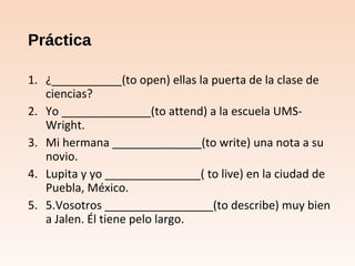 Práctica
1. ¿___________(to open) ellas la puerta de la clase de
ciencias?
2. Yo ______________(to attend) a la escuela UMS-
Wright.
3. Mi hermana ______________(to write) una nota a su
novio.
4. Lupita y yo _______________( to live) en la ciudad de
Puebla, México.
5. 5.Vosotros _________________(to describe) muy bien
a Jalen. Él tiene pelo largo.
 