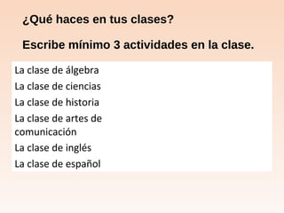 ¿Qué haces en tus clases?
Escribe mínimo 3 actividades en la clase.
La clase de álgebra
La clase de ciencias
La clase de historia
La clase de artes de
comunicación
La clase de inglés
La clase de español
 