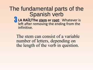 The fundamental parts of the
Spanish verb
LA RAÍZ/The stem or root: Whatever is
left after removing the ending from the
infinitive.
The stem can consist of a variable
number of letters, depending on
the length of the verb in question.
 