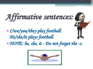 Affirmative sentences:
•I/we/you/they play football.
He/she/it plays football.
•NOTE: he, she, it - Do not forget the -s.
 