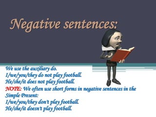 Negative sentences:
We use the auxiliary do.
I/we/you/they do not play football.
He/she/it does not play football.
NOTE: We often use short forms in negative sentences in the
Simple Present:
I/we/you/they don't play football.
He/she/it doesn't play football.
 
