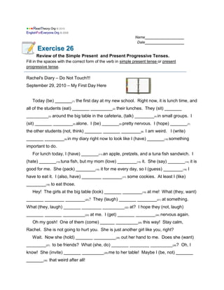 ●
●●
●●
●R
Re
ea
ad
dT
Th
he
eo
or
ry
y.
.O
Or
rg
g ©
© 2
20
01
10
0
E
En
ng
gl
li
is
sh
hF
Fo
or
rE
Ev
ve
er
ry
yo
on
ne
e.
.O
Or
rg
g ©
© 2
20
00
08
8
Name________________
Date________________
E
Ex
xe
er
rc
ci
is
se
e 2
26
6
Review of the Simple Present and Present Progressive Tenses.
Fill in the spaces with the correct form of the verb in simple present tense or present
progressive tense.
Rachel's Diary – Do Not Touch!!!
September 29, 2010 – My First Day Here
Today (be) _______(1) the first day at my new school. Right now, it is lunch time, and
all of the students (eat) _______ _________(2) their lunches. They (sit) _______
_________(3) around the big table in the cafeteria, (talk) ________(4) in small groups. I
(sit) _______ ________(5) alone. I (be) _______(6) pretty nervous. I (hope) _______(7)
the other students (not, think) _______ _______ ________(8) I am weird. I (write)
_______ ________(9) in my diary right now to look like I (have) _______(10) something
important to do.
For lunch today, I (have) _______(11) an apple, pretzels, and a tuna fish sandwich. I
(hate) _______(12) tuna fish, but my mom (love) ________(13) it. She (say) _______(14) it is
good for me. She (pack) ________(15) it for me every day, so I (guess) ________(16) I
have to eat it. I (also, have) ________ ________(17) some cookies. At least I (like)
________(18) to eat those.
Hey! The girls at the big table (look) _______ ________(19) at me! What (they, want)
_______ ________ ________(20)? They (laugh) _______ ________(21) at something.
What (they, laugh) _______ ________ _________(22) at? I hope they (not, laugh)
_______ _______ _________(23) at me. I (get) _______ ________(24) nervous again.
Oh my gosh! One of them (come) ______ _________(25) this way! Stay calm,
Rachel. She is not going to hurt you. She is just another girl like you, right?
Wait. Now she (hold) _______ _________(26) out her hand to me. Does she (want)
________(27) to be friends? What (she, do) _______ ________ _________(28)? Oh, I
know! She (invite) _______ _________(29) me to her table! Maybe I (be, not) _______
_______(30) that weird after all!
 