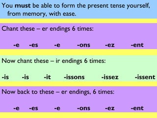 You must be able to form the present tense yourself,
 from memory, with ease.

Chant these – er endings 6 times:

      -e         -es         -e       -ons    -ez     -ent

Now chant these – ir endings 6 times:

-is        -is         -it        -issons    -issez    -issent

Now back to these – er endings, 6 times:

      -e         -es         -e       -ons    -ez     -ent
 