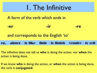 1. The Infinitive
      A form of the verb which ends in
      -er                         -ir                   -re

      and corresponds to the English ‘to’
eg.    aimer – to like       finir – to finish     vendre – to sell

The infinitive does not tell us who is doing the action, nor when the
action is being done.

If we know who is doing the action, or when the action is being done,
the verb is conjugated.
 
