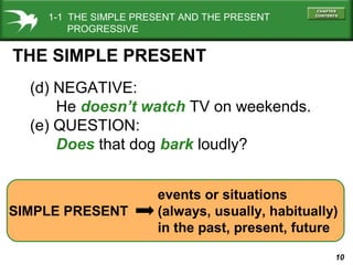 1-1 THE SIMPLE PRESENT AND THE PRESENT
PROGRESSIVE

THE SIMPLE PRESENT
(d) NEGATIVE:
He doesn’t watch TV on weekends.
(e) QUESTION:
Does that dog bark loudly?

SIMPLE PRESENT

events or situations
(always, usually, habitually)
in the past, present, future
10

 