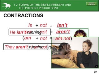 1-2 FORMS OF THE SIMPLE PRESENT AND
THE PRESENT PROGRESSIVE

CONTRACTIONS
is + not = isn’t
are + not = aren’t
He isn’t running.
(am + not = am not)
They aren’t running. running.
I am not

20

 