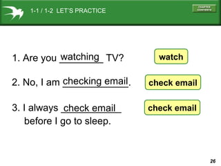 1-1 / 1-2 LET’S PRACTICE

watching
1. Are you ________ TV?

watch

checking email
2. No, I am ____________.

check email

3. I always ___________
check email
before I go to sleep.

check email

26

 