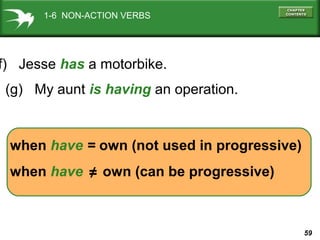 1-6 NON-ACTION VERBS

f) Jesse has a motorbike.
(g) My aunt is having an operation.

when have = own (not used in progressive)
when have ≠ own (can be progressive)

59

 