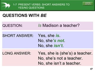 1-7 PRESENT VERBS: SHORT ANSWERS TO
YES/NO QUESTIONS

QUESTIONS WITH BE
QUESTION:

Is Madison a teacher?

SHORT ANSWER:

Yes, she is.
No, she’s not.
No, she isn’t.

LONG ANSWER:

Yes, she is (she’s) a teacher.
No, she’s not a teacher.
No, she isn’t a teacher.
67

 