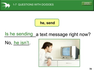 1-7 QUESTIONS WITH DO/DOES

he, send

Is he sending
____________a text message right now?
No, ______.
he isn’t

70

 