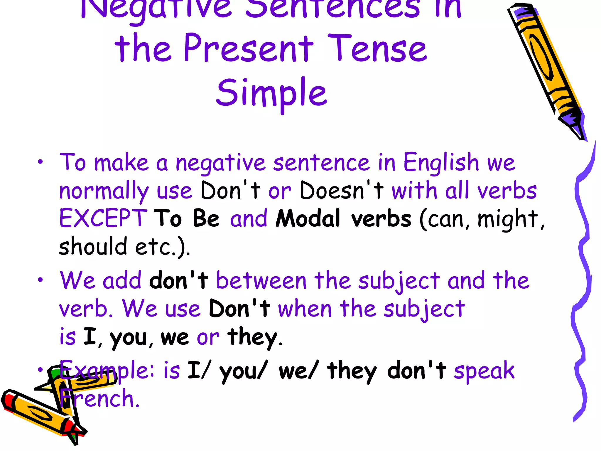 Negative Sentences in
the Present Tense
Simple
• To make a negative sentence in English we
normally use Don't or Doesn't with all verbs
EXCEPT To Be and Modal verbs (can, might,
should etc.).
• We add don't between the subject and the
verb. We use Don't when the subject
is I, you, we or they.
• Example: is I/ you/ we/ they don't speak
French.
 