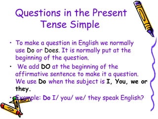 Questions in the Present
Tense Simple
• To make a question in English we normally
use Do or Does. It is normally put at the
beginning of the question.
• We add DO at the beginning of the
affirmative sentence to make it a question.
We use Do when the subject is I, You, we or
they.
• Example: Do I/ you/ we/ they speak English?
 