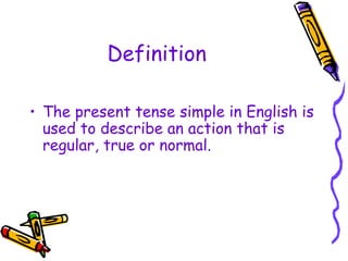 Definition
• The present tense simple in English is
used to describe an action that is
regular, true or normal.
 