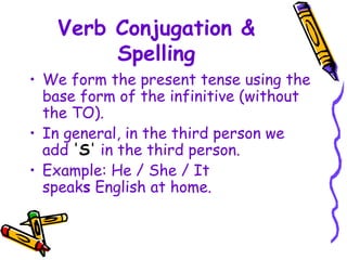 Verb Conjugation &
Spelling
• We form the present tense using the
base form of the infinitive (without
the TO).
• In general, in the third person we
add 'S' in the third person.
• Example: He / She / It
speaks English at home.
 