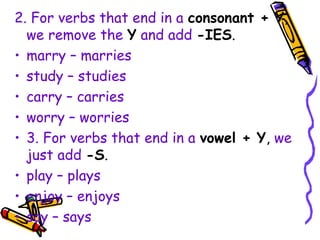 2. For verbs that end in a consonant + Y,
we remove the Y and add -IES.
• marry – marries
• study – studies
• carry – carries
• worry – worries
• 3. For verbs that end in a vowel + Y, we
just add -S.
• play – plays
• enjoy – enjoys
• say – says
 