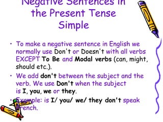 Negative Sentences in
the Present Tense
Simple
• To make a negative sentence in English we
normally use Don't or Doesn't with all verbs
EXCEPT To Be and Modal verbs (can, might,
should etc.).
• We add don't between the subject and the
verb. We use Don't when the subject
is I, you, we or they.
• Example: is I/ you/ we/ they don't speak
French.
 