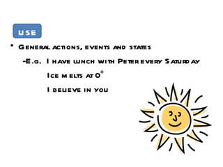 USE General actions, events and states -E.g.  I have lunch with Peter every Saturday Ice melts at 0° I believe in you 