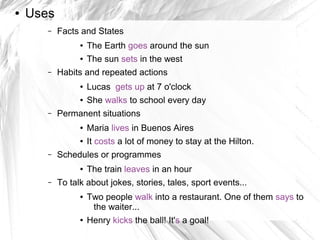 ●   Uses
       –   Facts and States
                 ●   The Earth goes around the sun
                 ●   The sun sets in the west
       –   Habits and repeated actions
                 ●   Lucas gets up at 7 o'clock
                 ●   She walks to school every day
       –   Permanent situations
                 ●   Maria lives in Buenos Aires
                 ●   It costs a lot of money to stay at the Hilton.
       –   Schedules or programmes
                 ●   The train leaves in an hour
       –   To talk about jokes, stories, tales, sport events...
                 ●   Two people walk into a restaurant. One of them says to
                      the waiter...
                 ●   Henry kicks the ball! It's a goal!
 