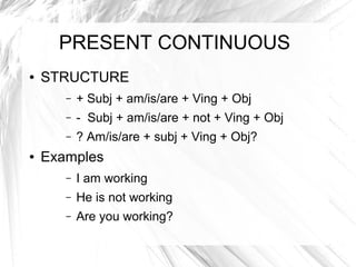 PRESENT CONTINUOUS
●   STRUCTURE
       –   + Subj + am/is/are + Ving + Obj
       –   - Subj + am/is/are + not + Ving + Obj
       –   ? Am/is/are + subj + Ving + Obj?
●   Examples
       –   I am working
       –   He is not working
       –   Are you working?
 