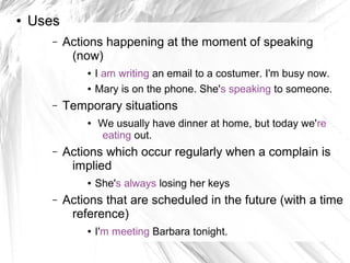 ●   Uses
       –   Actions happening at the moment of speaking
            (now)
               ●   I am writing an email to a costumer. I'm busy now.
               ●   Mary is on the phone. She's speaking to someone.
       –   Temporary situations
               ●   We usually have dinner at home, but today we're
                   eating out.
       –   Actions which occur regularly when a complain is
            implied
               ●   She's always losing her keys
       –   Actions that are scheduled in the future (with a time
            reference)
               ●   I'm meeting Barbara tonight.
 