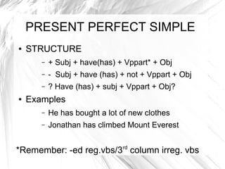 PRESENT PERFECT SIMPLE
●   STRUCTURE
       –   + Subj + have(has) + Vppart* + Obj
       –   - Subj + have (has) + not + Vppart + Obj
       –   ? Have (has) + subj + Vppart + Obj?
●   Examples
       –   He has bought a lot of new clothes
       –   Jonathan has climbed Mount Everest


*Remember: -ed reg.vbs/3rd column irreg. vbs
 