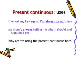 Present continuous: uses
I’ve lost my key again. I’m always losing things.
My mom’s always telling me what I should and
shouldn’t eat.
Why are we using the present continuous here?

 