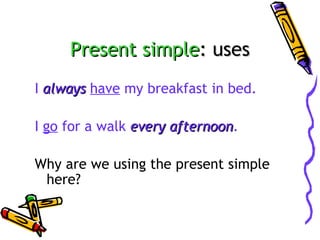 Present simple: uses
I always have my breakfast in bed.
I go for a walk every afternoon.
afternoon
Why are we using the present simple
here?

 