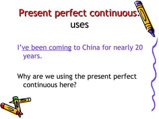 Present perfect continuous:
uses
I’ve been coming to China for nearly 20
years.
Why are we using the present perfect
continuous here?

 